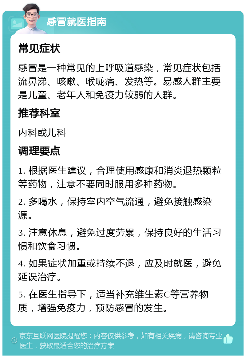 感冒就医指南 常见症状 感冒是一种常见的上呼吸道感染，常见症状包括流鼻涕、咳嗽、喉咙痛、发热等。易感人群主要是儿童、老年人和免疫力较弱的人群。 推荐科室 内科或儿科 调理要点 1. 根据医生建议，合理使用感康和消炎退热颗粒等药物，注意不要同时服用多种药物。 2. 多喝水，保持室内空气流通，避免接触感染源。 3. 注意休息，避免过度劳累，保持良好的生活习惯和饮食习惯。 4. 如果症状加重或持续不退，应及时就医，避免延误治疗。 5. 在医生指导下，适当补充维生素C等营养物质，增强免疫力，预防感冒的发生。