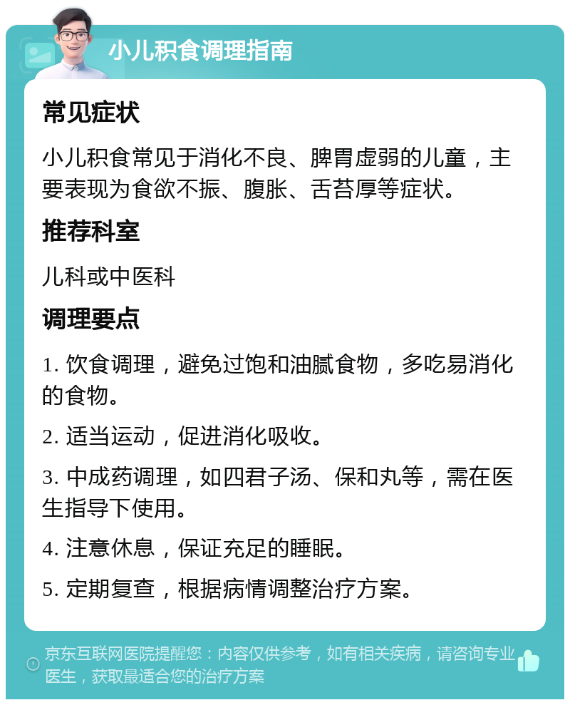 小儿积食调理指南 常见症状 小儿积食常见于消化不良、脾胃虚弱的儿童，主要表现为食欲不振、腹胀、舌苔厚等症状。 推荐科室 儿科或中医科 调理要点 1. 饮食调理，避免过饱和油腻食物，多吃易消化的食物。 2. 适当运动，促进消化吸收。 3. 中成药调理，如四君子汤、保和丸等，需在医生指导下使用。 4. 注意休息，保证充足的睡眠。 5. 定期复查，根据病情调整治疗方案。