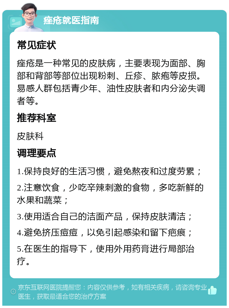 痤疮就医指南 常见症状 痤疮是一种常见的皮肤病，主要表现为面部、胸部和背部等部位出现粉刺、丘疹、脓疱等皮损。易感人群包括青少年、油性皮肤者和内分泌失调者等。 推荐科室 皮肤科 调理要点 1.保持良好的生活习惯，避免熬夜和过度劳累； 2.注意饮食，少吃辛辣刺激的食物，多吃新鲜的水果和蔬菜； 3.使用适合自己的洁面产品，保持皮肤清洁； 4.避免挤压痘痘，以免引起感染和留下疤痕； 5.在医生的指导下，使用外用药膏进行局部治疗。