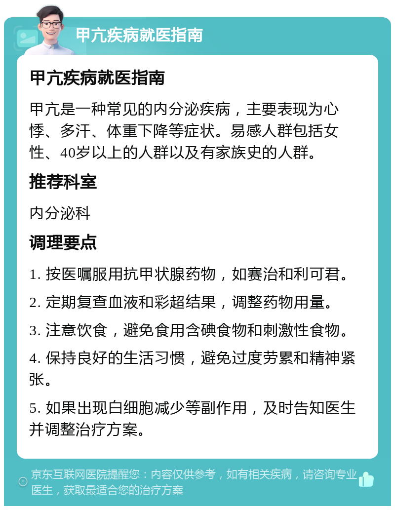 甲亢疾病就医指南 甲亢疾病就医指南 甲亢是一种常见的内分泌疾病，主要表现为心悸、多汗、体重下降等症状。易感人群包括女性、40岁以上的人群以及有家族史的人群。 推荐科室 内分泌科 调理要点 1. 按医嘱服用抗甲状腺药物，如赛治和利可君。 2. 定期复查血液和彩超结果，调整药物用量。 3. 注意饮食，避免食用含碘食物和刺激性食物。 4. 保持良好的生活习惯，避免过度劳累和精神紧张。 5. 如果出现白细胞减少等副作用，及时告知医生并调整治疗方案。