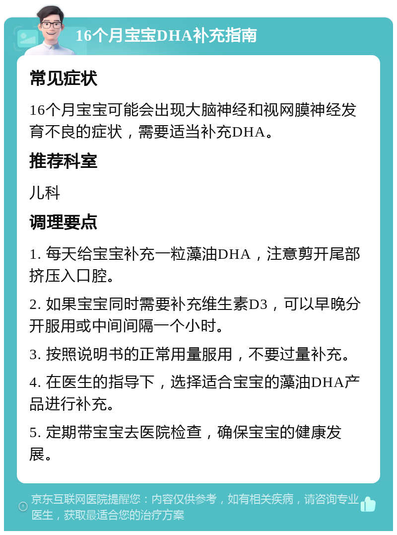 16个月宝宝DHA补充指南 常见症状 16个月宝宝可能会出现大脑神经和视网膜神经发育不良的症状，需要适当补充DHA。 推荐科室 儿科 调理要点 1. 每天给宝宝补充一粒藻油DHA，注意剪开尾部挤压入口腔。 2. 如果宝宝同时需要补充维生素D3，可以早晚分开服用或中间间隔一个小时。 3. 按照说明书的正常用量服用，不要过量补充。 4. 在医生的指导下，选择适合宝宝的藻油DHA产品进行补充。 5. 定期带宝宝去医院检查，确保宝宝的健康发展。