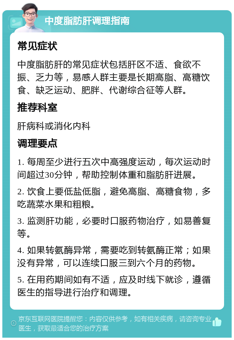 中度脂肪肝调理指南 常见症状 中度脂肪肝的常见症状包括肝区不适、食欲不振、乏力等，易感人群主要是长期高脂、高糖饮食、缺乏运动、肥胖、代谢综合征等人群。 推荐科室 肝病科或消化内科 调理要点 1. 每周至少进行五次中高强度运动，每次运动时间超过30分钟，帮助控制体重和脂肪肝进展。 2. 饮食上要低盐低脂，避免高脂、高糖食物，多吃蔬菜水果和粗粮。 3. 监测肝功能，必要时口服药物治疗，如易善复等。 4. 如果转氨酶异常，需要吃到转氨酶正常；如果没有异常，可以连续口服三到六个月的药物。 5. 在用药期间如有不适，应及时线下就诊，遵循医生的指导进行治疗和调理。