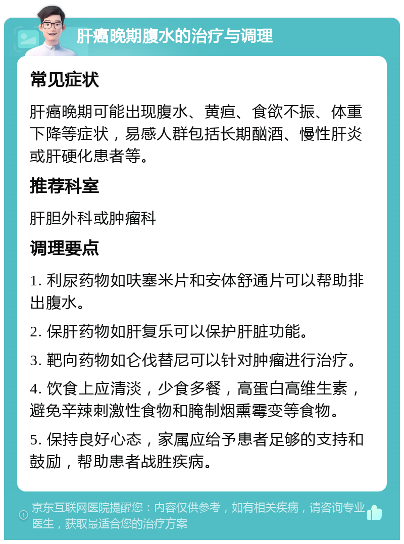 肝癌晚期腹水的治疗与调理 常见症状 肝癌晚期可能出现腹水、黄疸、食欲不振、体重下降等症状，易感人群包括长期酗酒、慢性肝炎或肝硬化患者等。 推荐科室 肝胆外科或肿瘤科 调理要点 1. 利尿药物如呋塞米片和安体舒通片可以帮助排出腹水。 2. 保肝药物如肝复乐可以保护肝脏功能。 3. 靶向药物如仑伐替尼可以针对肿瘤进行治疗。 4. 饮食上应清淡，少食多餐，高蛋白高维生素，避免辛辣刺激性食物和腌制烟熏霉变等食物。 5. 保持良好心态，家属应给予患者足够的支持和鼓励，帮助患者战胜疾病。