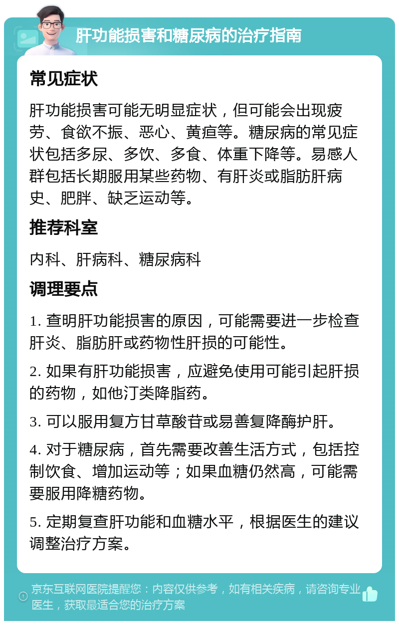 肝功能损害和糖尿病的治疗指南 常见症状 肝功能损害可能无明显症状，但可能会出现疲劳、食欲不振、恶心、黄疸等。糖尿病的常见症状包括多尿、多饮、多食、体重下降等。易感人群包括长期服用某些药物、有肝炎或脂肪肝病史、肥胖、缺乏运动等。 推荐科室 内科、肝病科、糖尿病科 调理要点 1. 查明肝功能损害的原因，可能需要进一步检查肝炎、脂肪肝或药物性肝损的可能性。 2. 如果有肝功能损害，应避免使用可能引起肝损的药物，如他汀类降脂药。 3. 可以服用复方甘草酸苷或易善复降酶护肝。 4. 对于糖尿病，首先需要改善生活方式，包括控制饮食、增加运动等；如果血糖仍然高，可能需要服用降糖药物。 5. 定期复查肝功能和血糖水平，根据医生的建议调整治疗方案。