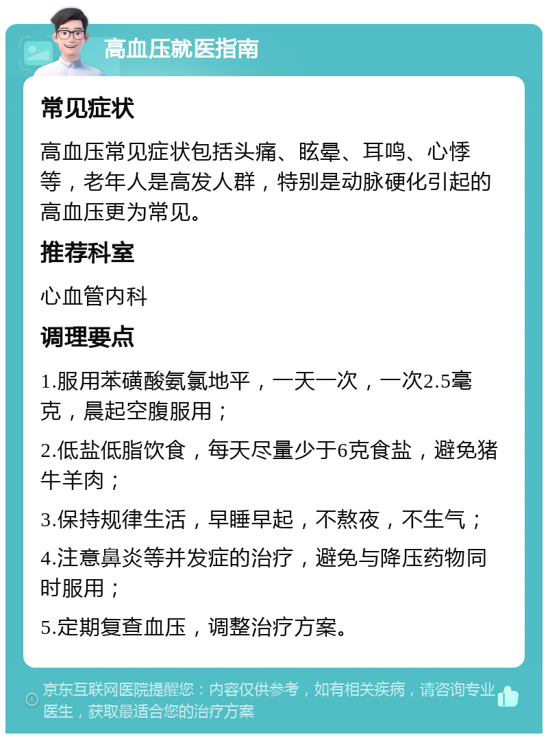 高血压就医指南 常见症状 高血压常见症状包括头痛、眩晕、耳鸣、心悸等，老年人是高发人群，特别是动脉硬化引起的高血压更为常见。 推荐科室 心血管内科 调理要点 1.服用苯磺酸氨氯地平，一天一次，一次2.5毫克，晨起空腹服用； 2.低盐低脂饮食，每天尽量少于6克食盐，避免猪牛羊肉； 3.保持规律生活，早睡早起，不熬夜，不生气； 4.注意鼻炎等并发症的治疗，避免与降压药物同时服用； 5.定期复查血压，调整治疗方案。