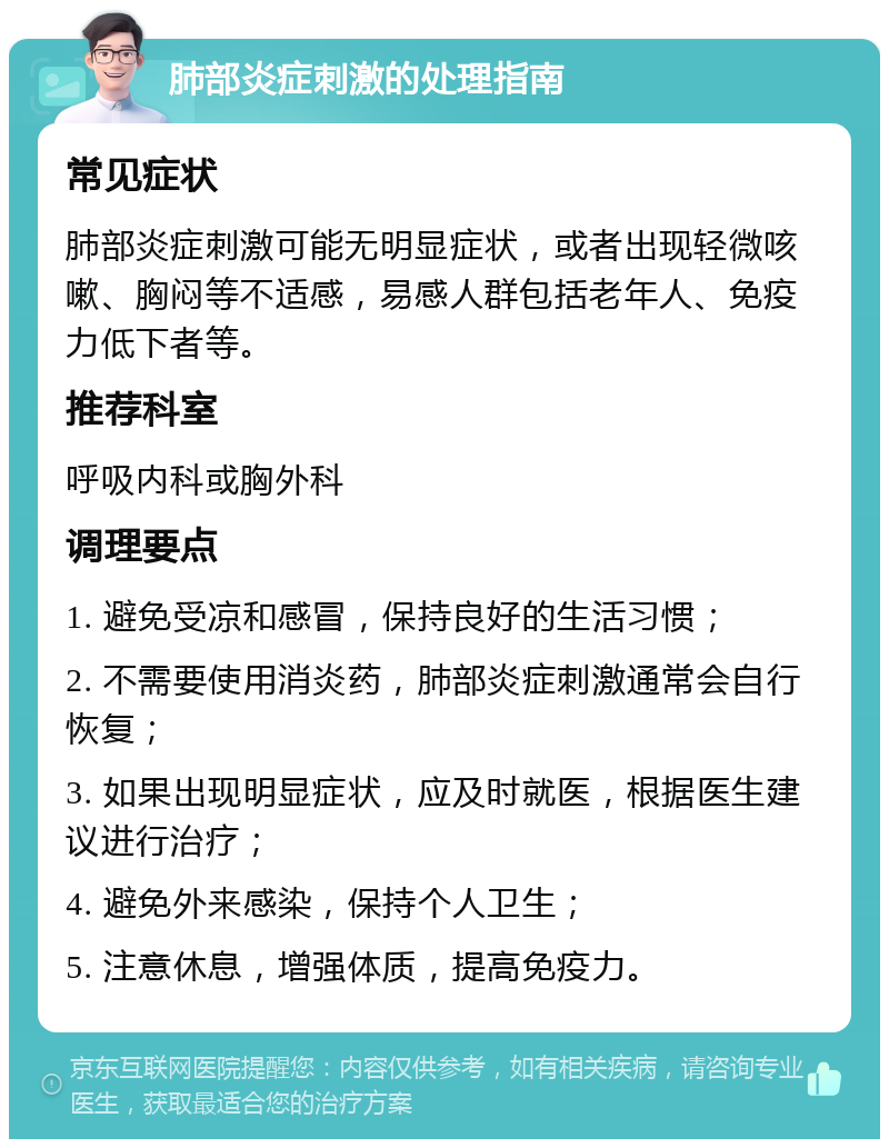 肺部炎症刺激的处理指南 常见症状 肺部炎症刺激可能无明显症状，或者出现轻微咳嗽、胸闷等不适感，易感人群包括老年人、免疫力低下者等。 推荐科室 呼吸内科或胸外科 调理要点 1. 避免受凉和感冒，保持良好的生活习惯； 2. 不需要使用消炎药，肺部炎症刺激通常会自行恢复； 3. 如果出现明显症状，应及时就医，根据医生建议进行治疗； 4. 避免外来感染，保持个人卫生； 5. 注意休息，增强体质，提高免疫力。