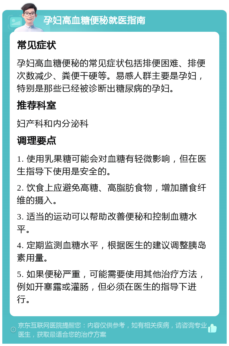 孕妇高血糖便秘就医指南 常见症状 孕妇高血糖便秘的常见症状包括排便困难、排便次数减少、粪便干硬等。易感人群主要是孕妇，特别是那些已经被诊断出糖尿病的孕妇。 推荐科室 妇产科和内分泌科 调理要点 1. 使用乳果糖可能会对血糖有轻微影响，但在医生指导下使用是安全的。 2. 饮食上应避免高糖、高脂肪食物，增加膳食纤维的摄入。 3. 适当的运动可以帮助改善便秘和控制血糖水平。 4. 定期监测血糖水平，根据医生的建议调整胰岛素用量。 5. 如果便秘严重，可能需要使用其他治疗方法，例如开塞露或灌肠，但必须在医生的指导下进行。