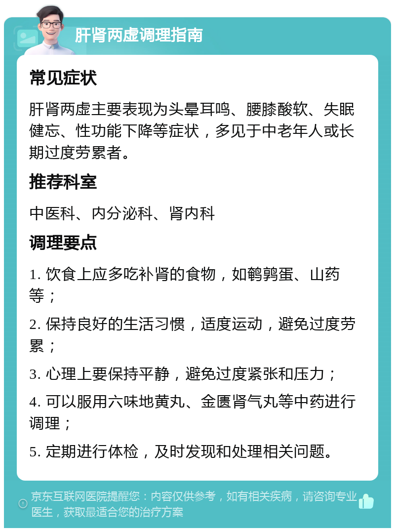 肝肾两虚调理指南 常见症状 肝肾两虚主要表现为头晕耳鸣、腰膝酸软、失眠健忘、性功能下降等症状，多见于中老年人或长期过度劳累者。 推荐科室 中医科、内分泌科、肾内科 调理要点 1. 饮食上应多吃补肾的食物，如鹌鹑蛋、山药等； 2. 保持良好的生活习惯，适度运动，避免过度劳累； 3. 心理上要保持平静，避免过度紧张和压力； 4. 可以服用六味地黄丸、金匮肾气丸等中药进行调理； 5. 定期进行体检，及时发现和处理相关问题。