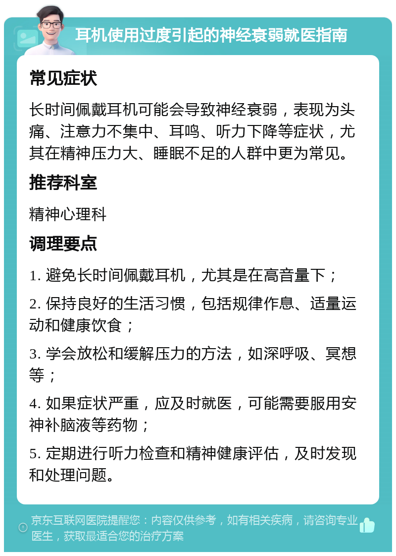 耳机使用过度引起的神经衰弱就医指南 常见症状 长时间佩戴耳机可能会导致神经衰弱，表现为头痛、注意力不集中、耳鸣、听力下降等症状，尤其在精神压力大、睡眠不足的人群中更为常见。 推荐科室 精神心理科 调理要点 1. 避免长时间佩戴耳机，尤其是在高音量下； 2. 保持良好的生活习惯，包括规律作息、适量运动和健康饮食； 3. 学会放松和缓解压力的方法，如深呼吸、冥想等； 4. 如果症状严重，应及时就医，可能需要服用安神补脑液等药物； 5. 定期进行听力检查和精神健康评估，及时发现和处理问题。