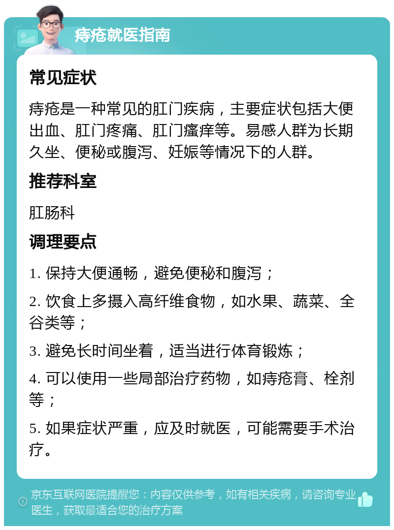 痔疮就医指南 常见症状 痔疮是一种常见的肛门疾病，主要症状包括大便出血、肛门疼痛、肛门瘙痒等。易感人群为长期久坐、便秘或腹泻、妊娠等情况下的人群。 推荐科室 肛肠科 调理要点 1. 保持大便通畅，避免便秘和腹泻； 2. 饮食上多摄入高纤维食物，如水果、蔬菜、全谷类等； 3. 避免长时间坐着，适当进行体育锻炼； 4. 可以使用一些局部治疗药物，如痔疮膏、栓剂等； 5. 如果症状严重，应及时就医，可能需要手术治疗。