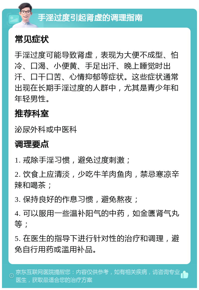 手淫过度引起肾虚的调理指南 常见症状 手淫过度可能导致肾虚，表现为大便不成型、怕冷、口渴、小便黄、手足出汗、晚上睡觉时出汗、口干口苦、心情抑郁等症状。这些症状通常出现在长期手淫过度的人群中，尤其是青少年和年轻男性。 推荐科室 泌尿外科或中医科 调理要点 1. 戒除手淫习惯，避免过度刺激； 2. 饮食上应清淡，少吃牛羊肉鱼肉，禁忌寒凉辛辣和喝茶； 3. 保持良好的作息习惯，避免熬夜； 4. 可以服用一些温补阳气的中药，如金匮肾气丸等； 5. 在医生的指导下进行针对性的治疗和调理，避免自行用药或滥用补品。