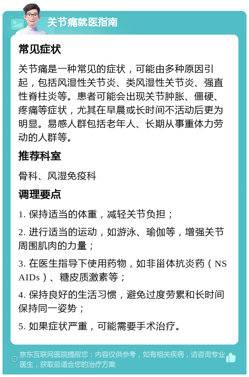 关节痛就医指南 常见症状 关节痛是一种常见的症状，可能由多种原因引起，包括风湿性关节炎、类风湿性关节炎、强直性脊柱炎等。患者可能会出现关节肿胀、僵硬、疼痛等症状，尤其在早晨或长时间不活动后更为明显。易感人群包括老年人、长期从事重体力劳动的人群等。 推荐科室 骨科、风湿免疫科 调理要点 1. 保持适当的体重，减轻关节负担； 2. 进行适当的运动，如游泳、瑜伽等，增强关节周围肌肉的力量； 3. 在医生指导下使用药物，如非甾体抗炎药（NSAIDs）、糖皮质激素等； 4. 保持良好的生活习惯，避免过度劳累和长时间保持同一姿势； 5. 如果症状严重，可能需要手术治疗。