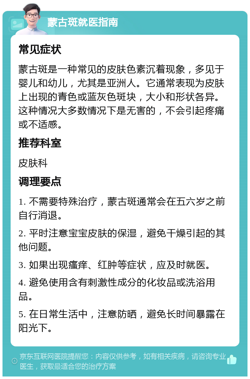 蒙古斑就医指南 常见症状 蒙古斑是一种常见的皮肤色素沉着现象，多见于婴儿和幼儿，尤其是亚洲人。它通常表现为皮肤上出现的青色或蓝灰色斑块，大小和形状各异。这种情况大多数情况下是无害的，不会引起疼痛或不适感。 推荐科室 皮肤科 调理要点 1. 不需要特殊治疗，蒙古斑通常会在五六岁之前自行消退。 2. 平时注意宝宝皮肤的保湿，避免干燥引起的其他问题。 3. 如果出现瘙痒、红肿等症状，应及时就医。 4. 避免使用含有刺激性成分的化妆品或洗浴用品。 5. 在日常生活中，注意防晒，避免长时间暴露在阳光下。