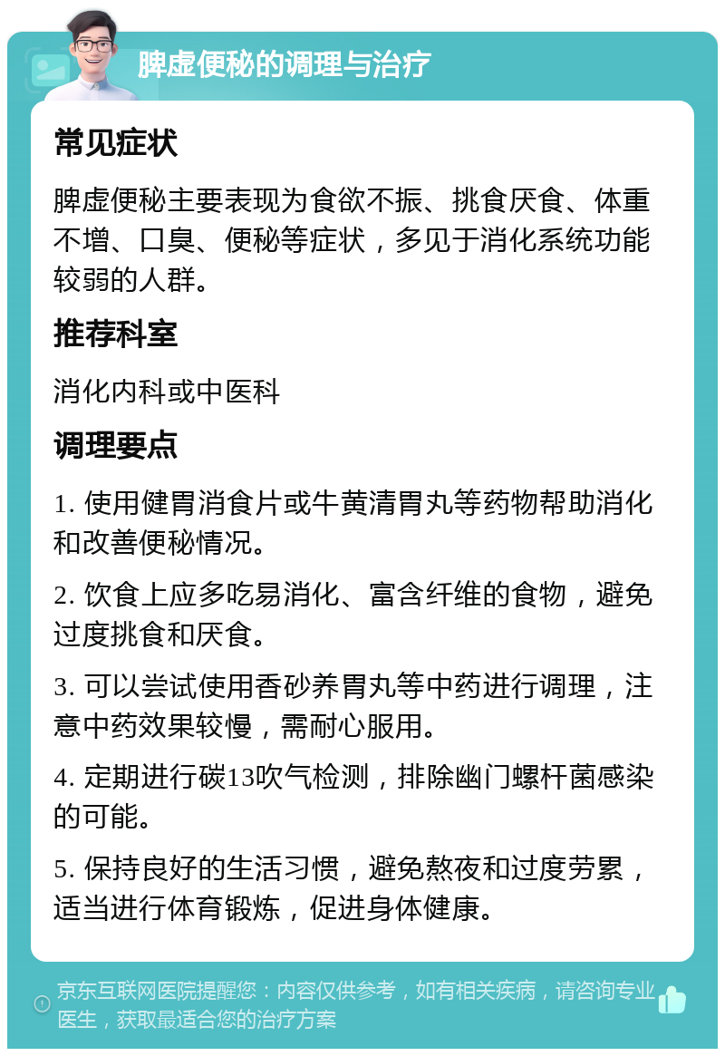 脾虚便秘的调理与治疗 常见症状 脾虚便秘主要表现为食欲不振、挑食厌食、体重不增、口臭、便秘等症状，多见于消化系统功能较弱的人群。 推荐科室 消化内科或中医科 调理要点 1. 使用健胃消食片或牛黄清胃丸等药物帮助消化和改善便秘情况。 2. 饮食上应多吃易消化、富含纤维的食物，避免过度挑食和厌食。 3. 可以尝试使用香砂养胃丸等中药进行调理，注意中药效果较慢，需耐心服用。 4. 定期进行碳13吹气检测，排除幽门螺杆菌感染的可能。 5. 保持良好的生活习惯，避免熬夜和过度劳累，适当进行体育锻炼，促进身体健康。