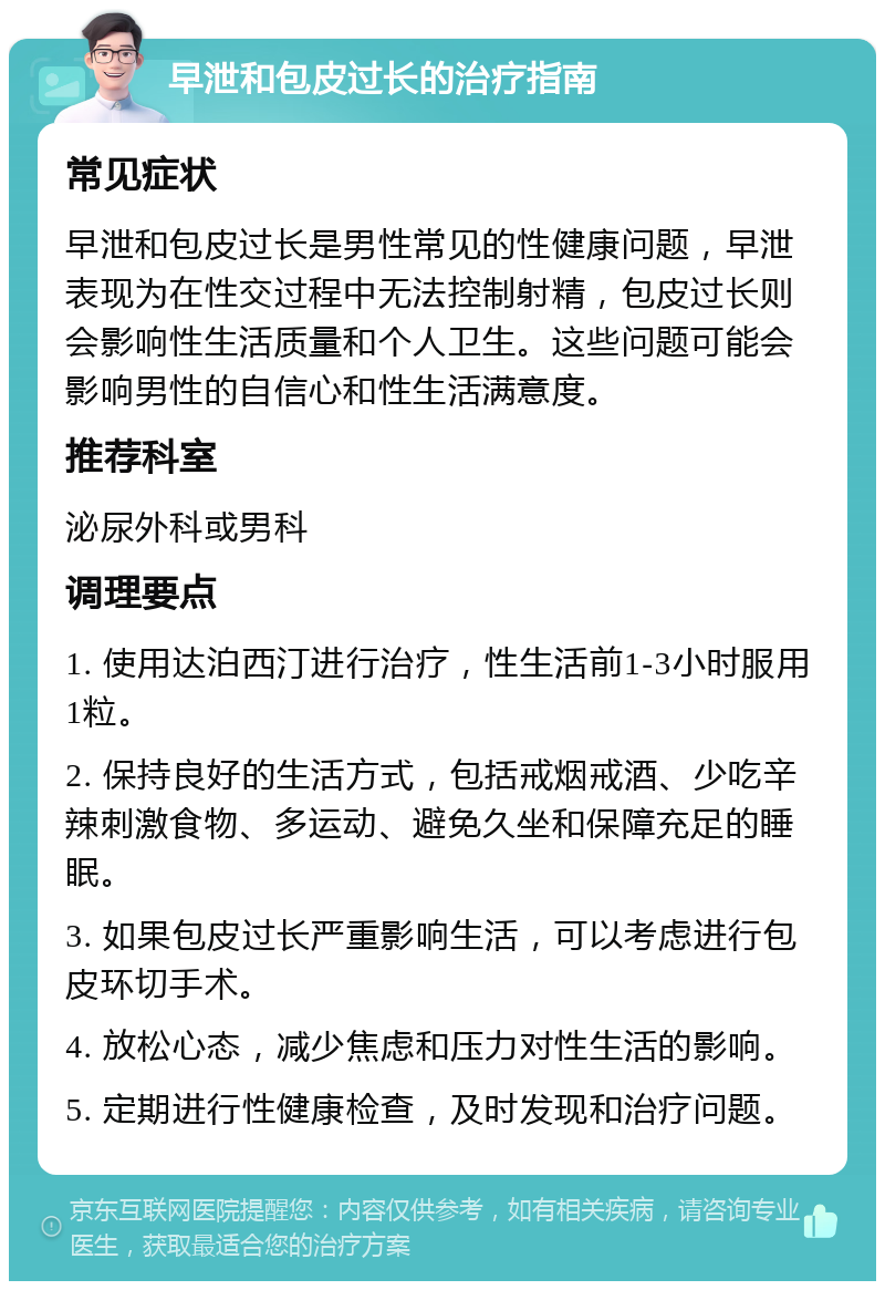 早泄和包皮过长的治疗指南 常见症状 早泄和包皮过长是男性常见的性健康问题，早泄表现为在性交过程中无法控制射精，包皮过长则会影响性生活质量和个人卫生。这些问题可能会影响男性的自信心和性生活满意度。 推荐科室 泌尿外科或男科 调理要点 1. 使用达泊西汀进行治疗，性生活前1-3小时服用1粒。 2. 保持良好的生活方式，包括戒烟戒酒、少吃辛辣刺激食物、多运动、避免久坐和保障充足的睡眠。 3. 如果包皮过长严重影响生活，可以考虑进行包皮环切手术。 4. 放松心态，减少焦虑和压力对性生活的影响。 5. 定期进行性健康检查，及时发现和治疗问题。