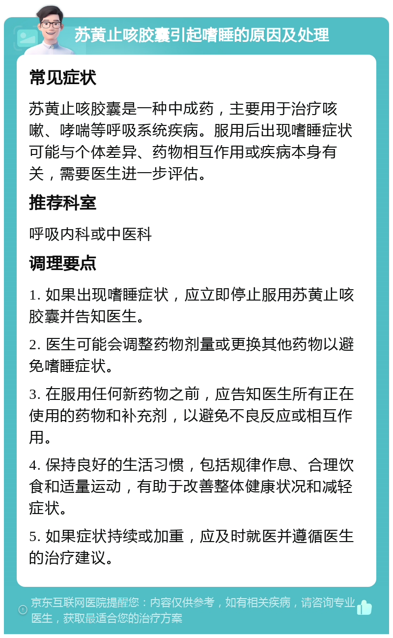 苏黄止咳胶囊引起嗜睡的原因及处理 常见症状 苏黄止咳胶囊是一种中成药，主要用于治疗咳嗽、哮喘等呼吸系统疾病。服用后出现嗜睡症状可能与个体差异、药物相互作用或疾病本身有关，需要医生进一步评估。 推荐科室 呼吸内科或中医科 调理要点 1. 如果出现嗜睡症状，应立即停止服用苏黄止咳胶囊并告知医生。 2. 医生可能会调整药物剂量或更换其他药物以避免嗜睡症状。 3. 在服用任何新药物之前，应告知医生所有正在使用的药物和补充剂，以避免不良反应或相互作用。 4. 保持良好的生活习惯，包括规律作息、合理饮食和适量运动，有助于改善整体健康状况和减轻症状。 5. 如果症状持续或加重，应及时就医并遵循医生的治疗建议。