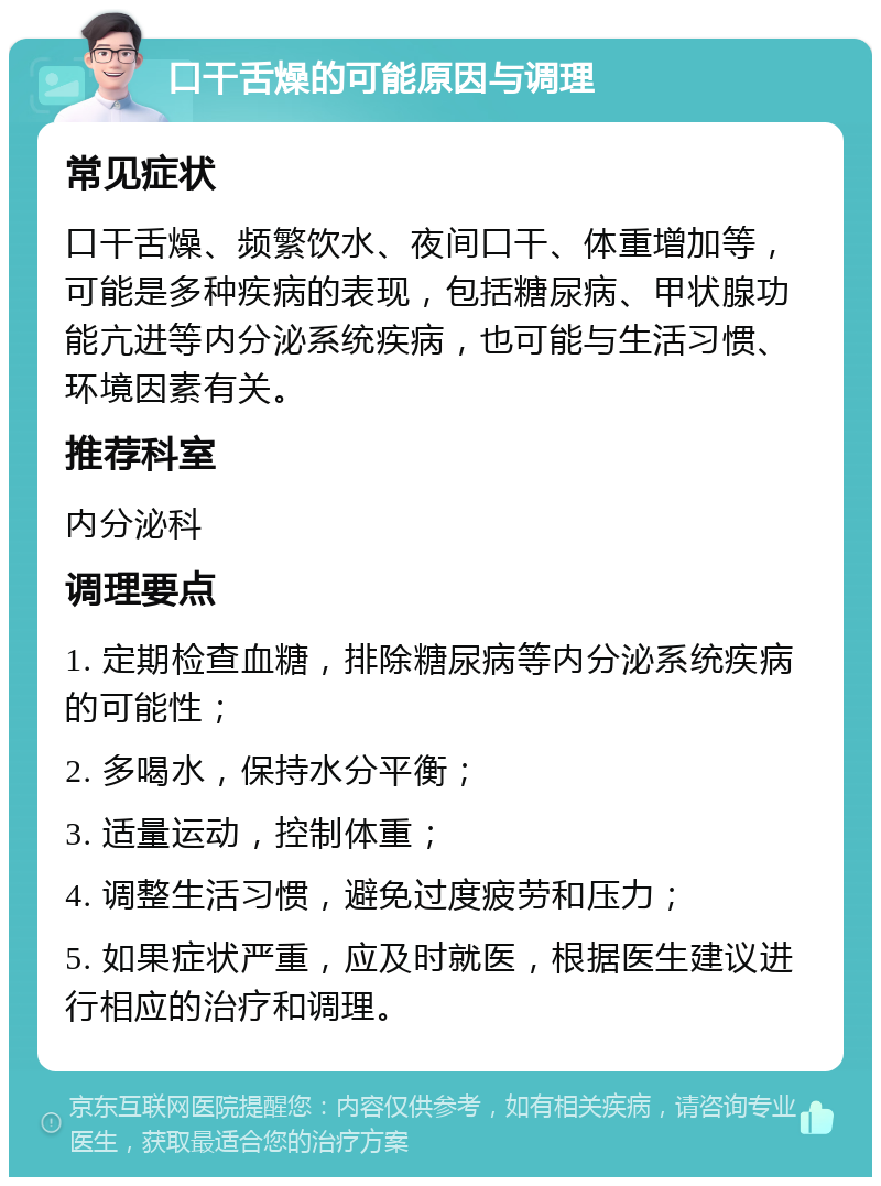 口干舌燥的可能原因与调理 常见症状 口干舌燥、频繁饮水、夜间口干、体重增加等，可能是多种疾病的表现，包括糖尿病、甲状腺功能亢进等内分泌系统疾病，也可能与生活习惯、环境因素有关。 推荐科室 内分泌科 调理要点 1. 定期检查血糖，排除糖尿病等内分泌系统疾病的可能性； 2. 多喝水，保持水分平衡； 3. 适量运动，控制体重； 4. 调整生活习惯，避免过度疲劳和压力； 5. 如果症状严重，应及时就医，根据医生建议进行相应的治疗和调理。