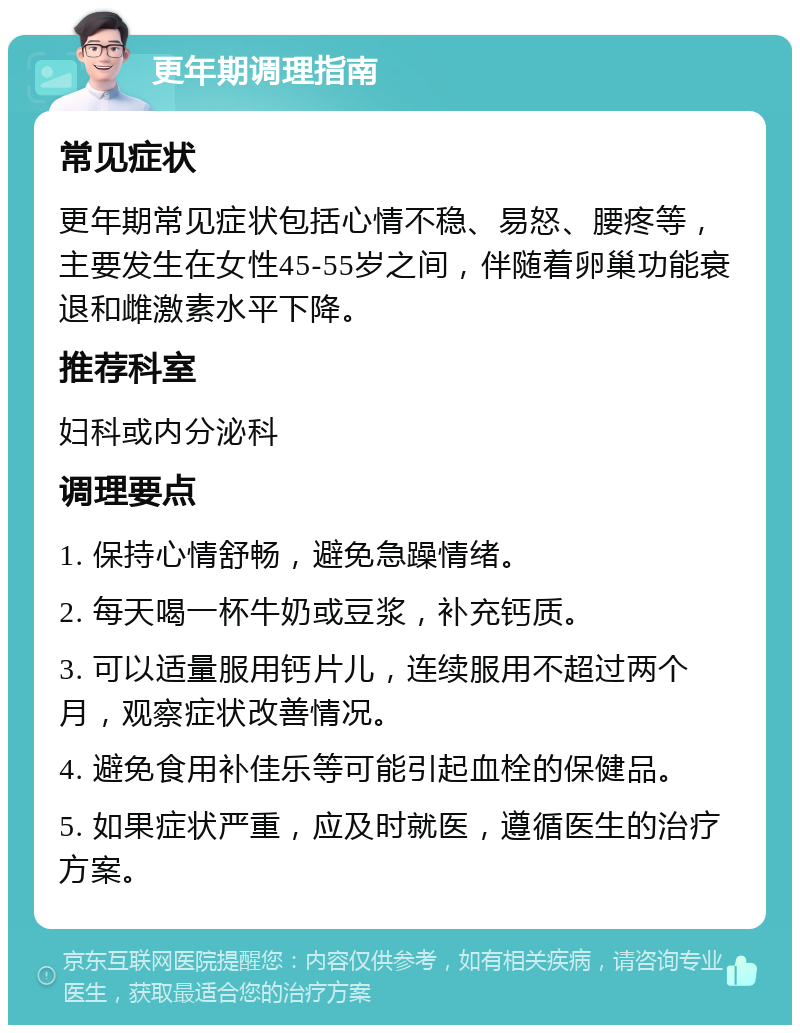 更年期调理指南 常见症状 更年期常见症状包括心情不稳、易怒、腰疼等，主要发生在女性45-55岁之间，伴随着卵巢功能衰退和雌激素水平下降。 推荐科室 妇科或内分泌科 调理要点 1. 保持心情舒畅，避免急躁情绪。 2. 每天喝一杯牛奶或豆浆，补充钙质。 3. 可以适量服用钙片儿，连续服用不超过两个月，观察症状改善情况。 4. 避免食用补佳乐等可能引起血栓的保健品。 5. 如果症状严重，应及时就医，遵循医生的治疗方案。