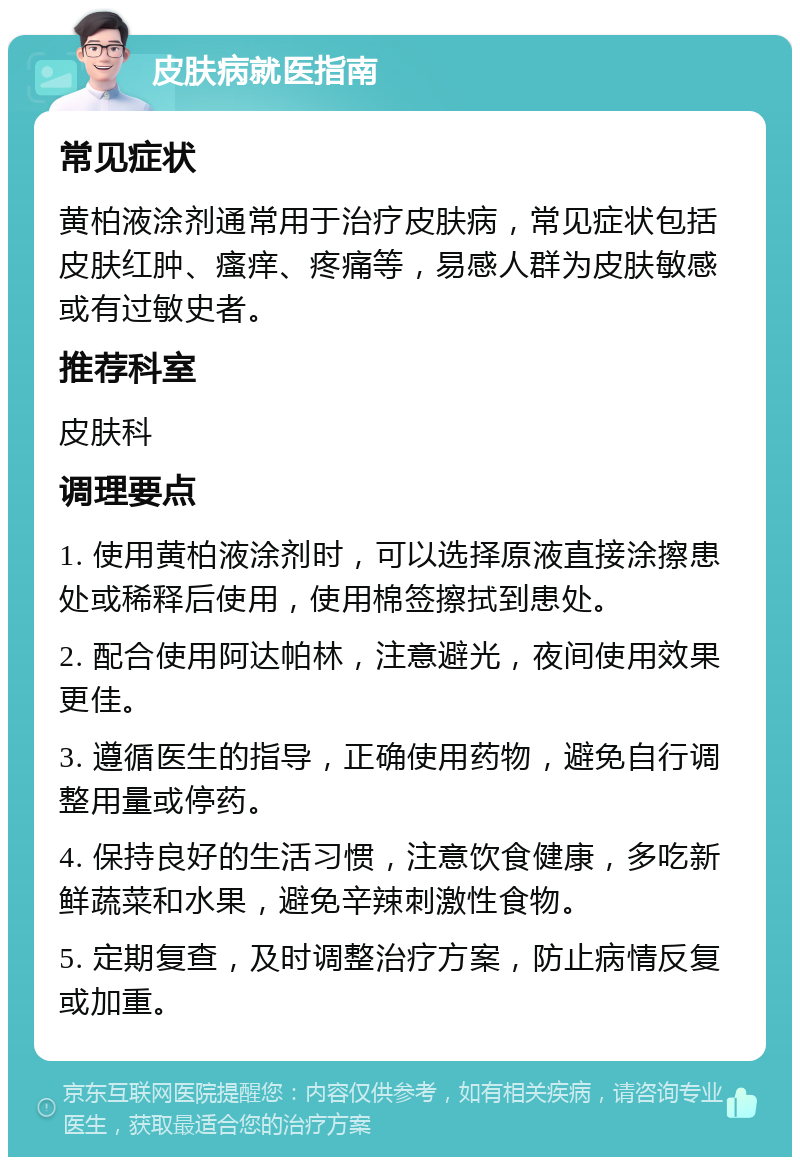 皮肤病就医指南 常见症状 黄柏液涂剂通常用于治疗皮肤病，常见症状包括皮肤红肿、瘙痒、疼痛等，易感人群为皮肤敏感或有过敏史者。 推荐科室 皮肤科 调理要点 1. 使用黄柏液涂剂时，可以选择原液直接涂擦患处或稀释后使用，使用棉签擦拭到患处。 2. 配合使用阿达帕林，注意避光，夜间使用效果更佳。 3. 遵循医生的指导，正确使用药物，避免自行调整用量或停药。 4. 保持良好的生活习惯，注意饮食健康，多吃新鲜蔬菜和水果，避免辛辣刺激性食物。 5. 定期复查，及时调整治疗方案，防止病情反复或加重。