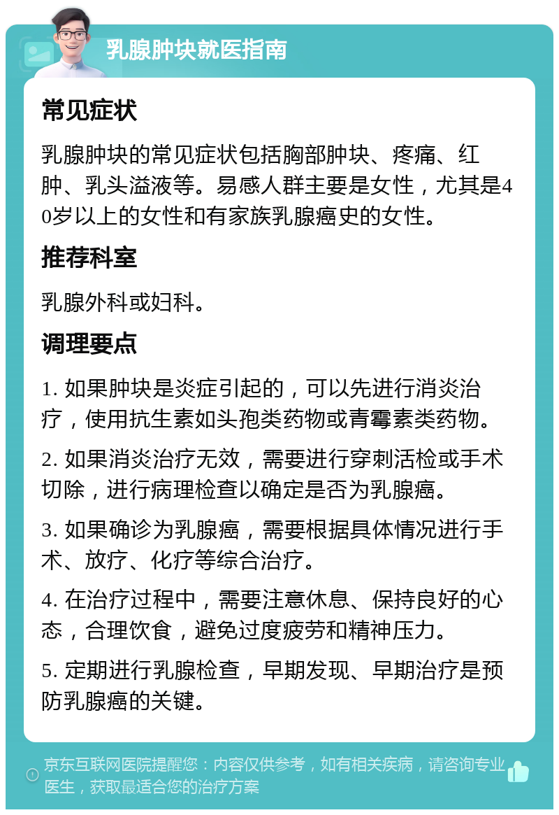 乳腺肿块就医指南 常见症状 乳腺肿块的常见症状包括胸部肿块、疼痛、红肿、乳头溢液等。易感人群主要是女性，尤其是40岁以上的女性和有家族乳腺癌史的女性。 推荐科室 乳腺外科或妇科。 调理要点 1. 如果肿块是炎症引起的，可以先进行消炎治疗，使用抗生素如头孢类药物或青霉素类药物。 2. 如果消炎治疗无效，需要进行穿刺活检或手术切除，进行病理检查以确定是否为乳腺癌。 3. 如果确诊为乳腺癌，需要根据具体情况进行手术、放疗、化疗等综合治疗。 4. 在治疗过程中，需要注意休息、保持良好的心态，合理饮食，避免过度疲劳和精神压力。 5. 定期进行乳腺检查，早期发现、早期治疗是预防乳腺癌的关键。