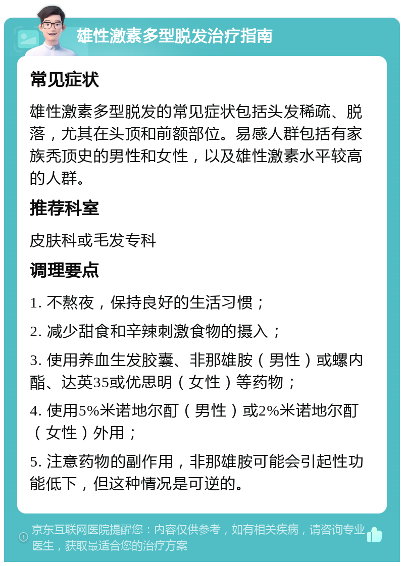 雄性激素多型脱发治疗指南 常见症状 雄性激素多型脱发的常见症状包括头发稀疏、脱落，尤其在头顶和前额部位。易感人群包括有家族秃顶史的男性和女性，以及雄性激素水平较高的人群。 推荐科室 皮肤科或毛发专科 调理要点 1. 不熬夜，保持良好的生活习惯； 2. 减少甜食和辛辣刺激食物的摄入； 3. 使用养血生发胶囊、非那雄胺（男性）或螺内酯、达英35或优思明（女性）等药物； 4. 使用5%米诺地尔酊（男性）或2%米诺地尔酊（女性）外用； 5. 注意药物的副作用，非那雄胺可能会引起性功能低下，但这种情况是可逆的。