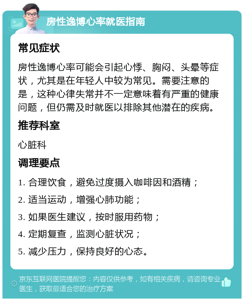 房性逸博心率就医指南 常见症状 房性逸博心率可能会引起心悸、胸闷、头晕等症状，尤其是在年轻人中较为常见。需要注意的是，这种心律失常并不一定意味着有严重的健康问题，但仍需及时就医以排除其他潜在的疾病。 推荐科室 心脏科 调理要点 1. 合理饮食，避免过度摄入咖啡因和酒精； 2. 适当运动，增强心肺功能； 3. 如果医生建议，按时服用药物； 4. 定期复查，监测心脏状况； 5. 减少压力，保持良好的心态。