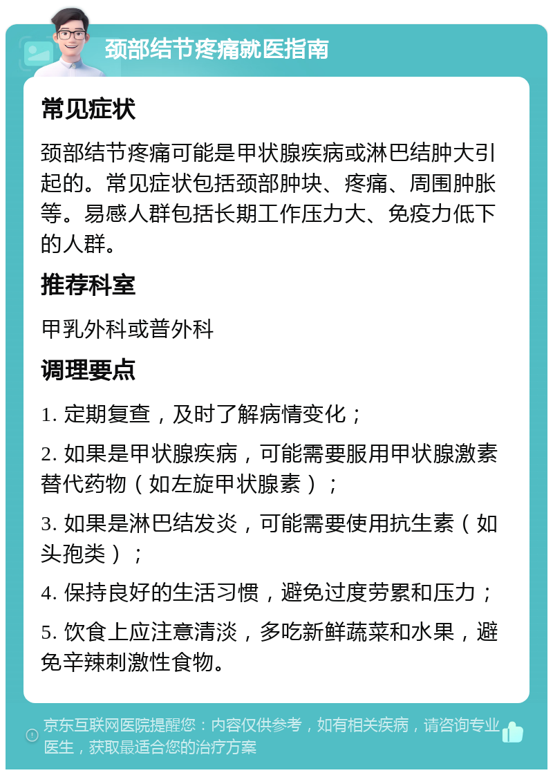 颈部结节疼痛就医指南 常见症状 颈部结节疼痛可能是甲状腺疾病或淋巴结肿大引起的。常见症状包括颈部肿块、疼痛、周围肿胀等。易感人群包括长期工作压力大、免疫力低下的人群。 推荐科室 甲乳外科或普外科 调理要点 1. 定期复查，及时了解病情变化； 2. 如果是甲状腺疾病，可能需要服用甲状腺激素替代药物（如左旋甲状腺素）； 3. 如果是淋巴结发炎，可能需要使用抗生素（如头孢类）； 4. 保持良好的生活习惯，避免过度劳累和压力； 5. 饮食上应注意清淡，多吃新鲜蔬菜和水果，避免辛辣刺激性食物。