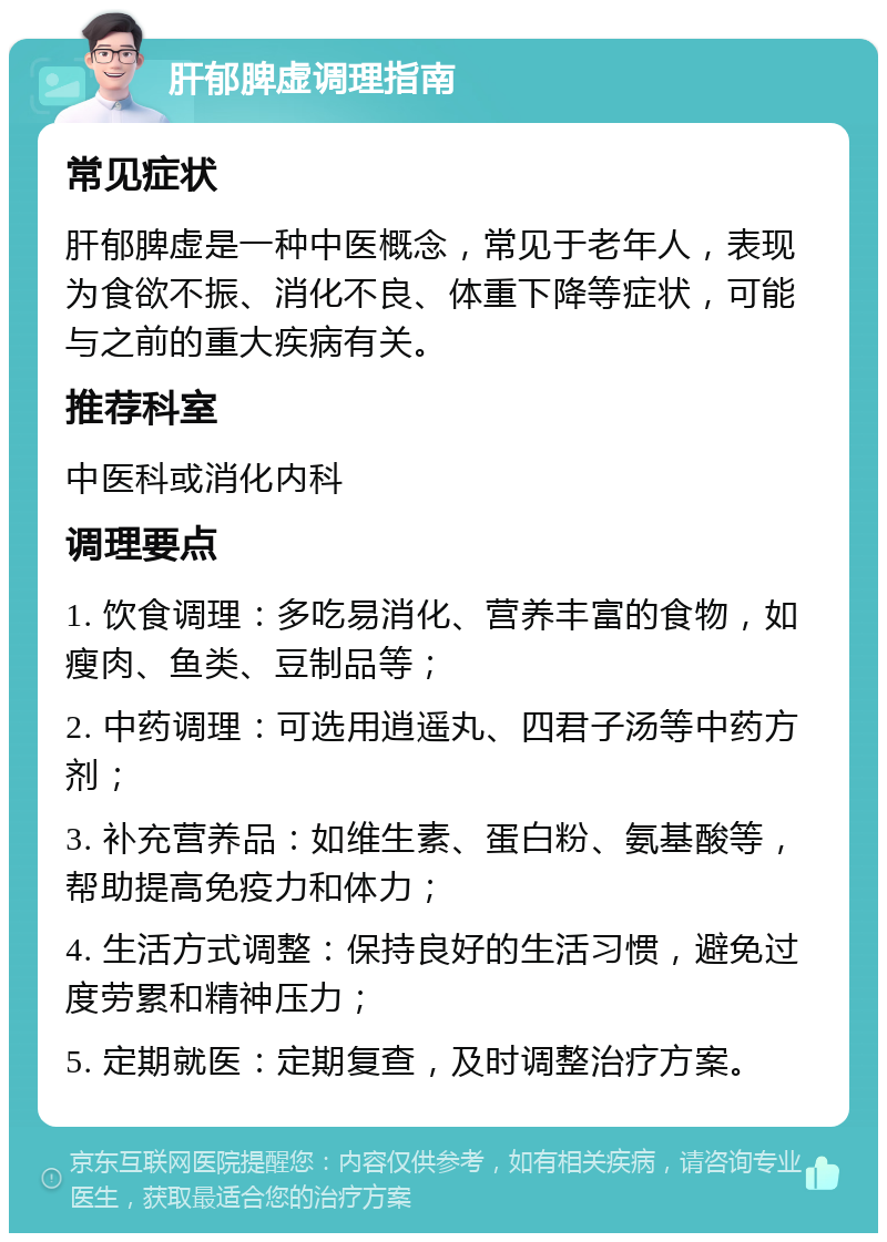 肝郁脾虚调理指南 常见症状 肝郁脾虚是一种中医概念，常见于老年人，表现为食欲不振、消化不良、体重下降等症状，可能与之前的重大疾病有关。 推荐科室 中医科或消化内科 调理要点 1. 饮食调理：多吃易消化、营养丰富的食物，如瘦肉、鱼类、豆制品等； 2. 中药调理：可选用逍遥丸、四君子汤等中药方剂； 3. 补充营养品：如维生素、蛋白粉、氨基酸等，帮助提高免疫力和体力； 4. 生活方式调整：保持良好的生活习惯，避免过度劳累和精神压力； 5. 定期就医：定期复查，及时调整治疗方案。