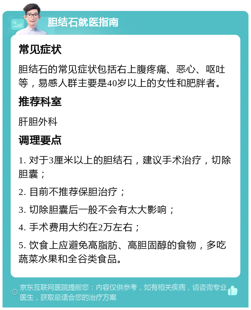 胆结石就医指南 常见症状 胆结石的常见症状包括右上腹疼痛、恶心、呕吐等，易感人群主要是40岁以上的女性和肥胖者。 推荐科室 肝胆外科 调理要点 1. 对于3厘米以上的胆结石，建议手术治疗，切除胆囊； 2. 目前不推荐保胆治疗； 3. 切除胆囊后一般不会有太大影响； 4. 手术费用大约在2万左右； 5. 饮食上应避免高脂肪、高胆固醇的食物，多吃蔬菜水果和全谷类食品。