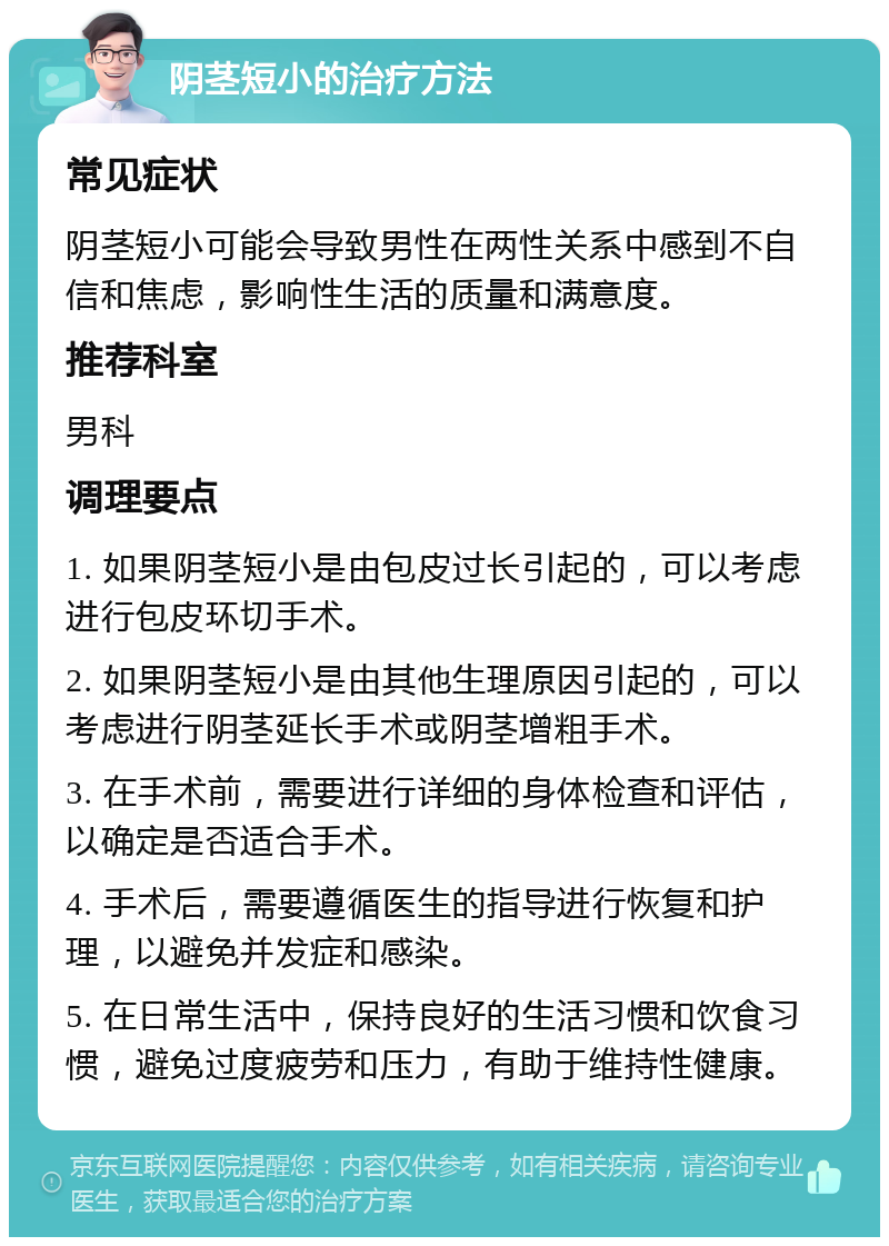 阴茎短小的治疗方法 常见症状 阴茎短小可能会导致男性在两性关系中感到不自信和焦虑，影响性生活的质量和满意度。 推荐科室 男科 调理要点 1. 如果阴茎短小是由包皮过长引起的，可以考虑进行包皮环切手术。 2. 如果阴茎短小是由其他生理原因引起的，可以考虑进行阴茎延长手术或阴茎增粗手术。 3. 在手术前，需要进行详细的身体检查和评估，以确定是否适合手术。 4. 手术后，需要遵循医生的指导进行恢复和护理，以避免并发症和感染。 5. 在日常生活中，保持良好的生活习惯和饮食习惯，避免过度疲劳和压力，有助于维持性健康。