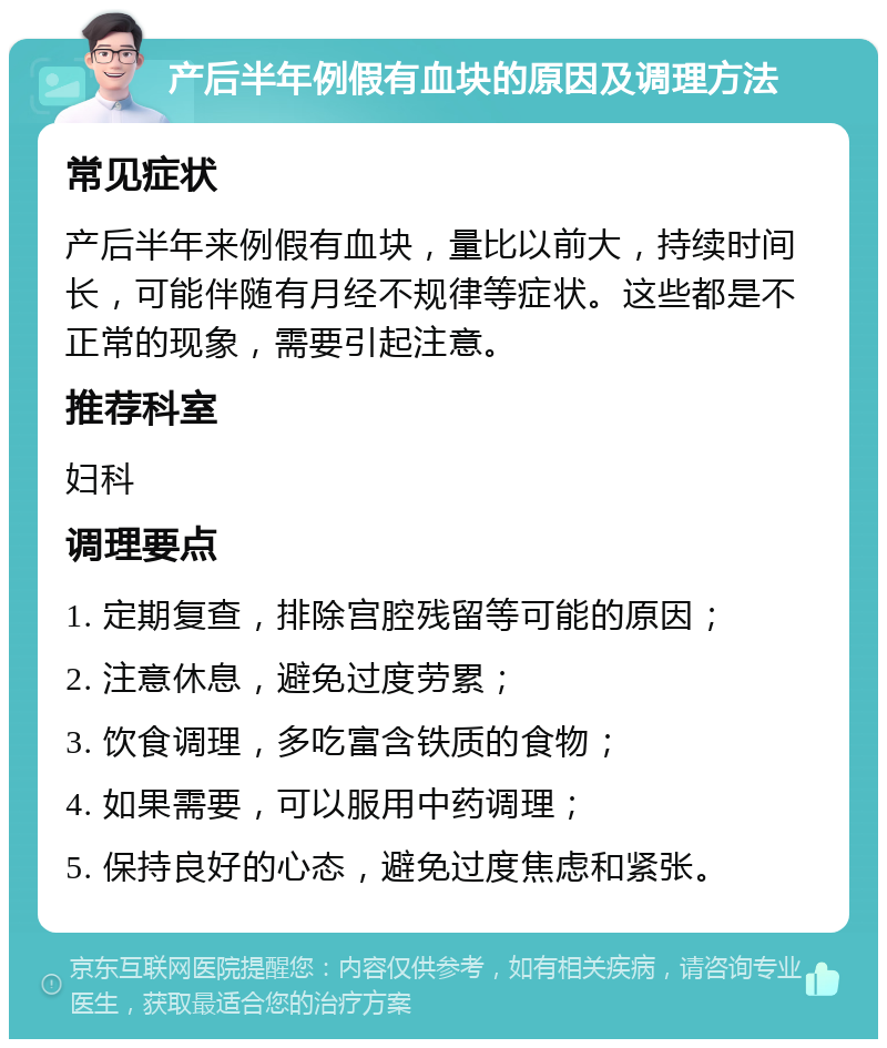 产后半年例假有血块的原因及调理方法 常见症状 产后半年来例假有血块，量比以前大，持续时间长，可能伴随有月经不规律等症状。这些都是不正常的现象，需要引起注意。 推荐科室 妇科 调理要点 1. 定期复查，排除宫腔残留等可能的原因； 2. 注意休息，避免过度劳累； 3. 饮食调理，多吃富含铁质的食物； 4. 如果需要，可以服用中药调理； 5. 保持良好的心态，避免过度焦虑和紧张。