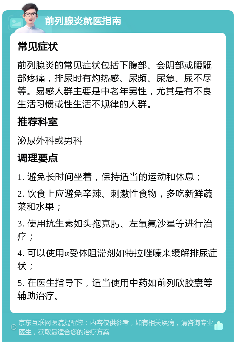 前列腺炎就医指南 常见症状 前列腺炎的常见症状包括下腹部、会阴部或腰骶部疼痛，排尿时有灼热感、尿频、尿急、尿不尽等。易感人群主要是中老年男性，尤其是有不良生活习惯或性生活不规律的人群。 推荐科室 泌尿外科或男科 调理要点 1. 避免长时间坐着，保持适当的运动和休息； 2. 饮食上应避免辛辣、刺激性食物，多吃新鲜蔬菜和水果； 3. 使用抗生素如头孢克肟、左氧氟沙星等进行治疗； 4. 可以使用α受体阻滞剂如特拉唑嗪来缓解排尿症状； 5. 在医生指导下，适当使用中药如前列欣胶囊等辅助治疗。