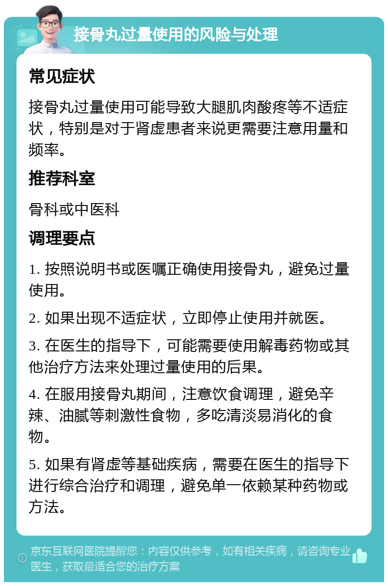 接骨丸过量使用的风险与处理 常见症状 接骨丸过量使用可能导致大腿肌肉酸疼等不适症状，特别是对于肾虚患者来说更需要注意用量和频率。 推荐科室 骨科或中医科 调理要点 1. 按照说明书或医嘱正确使用接骨丸，避免过量使用。 2. 如果出现不适症状，立即停止使用并就医。 3. 在医生的指导下，可能需要使用解毒药物或其他治疗方法来处理过量使用的后果。 4. 在服用接骨丸期间，注意饮食调理，避免辛辣、油腻等刺激性食物，多吃清淡易消化的食物。 5. 如果有肾虚等基础疾病，需要在医生的指导下进行综合治疗和调理，避免单一依赖某种药物或方法。