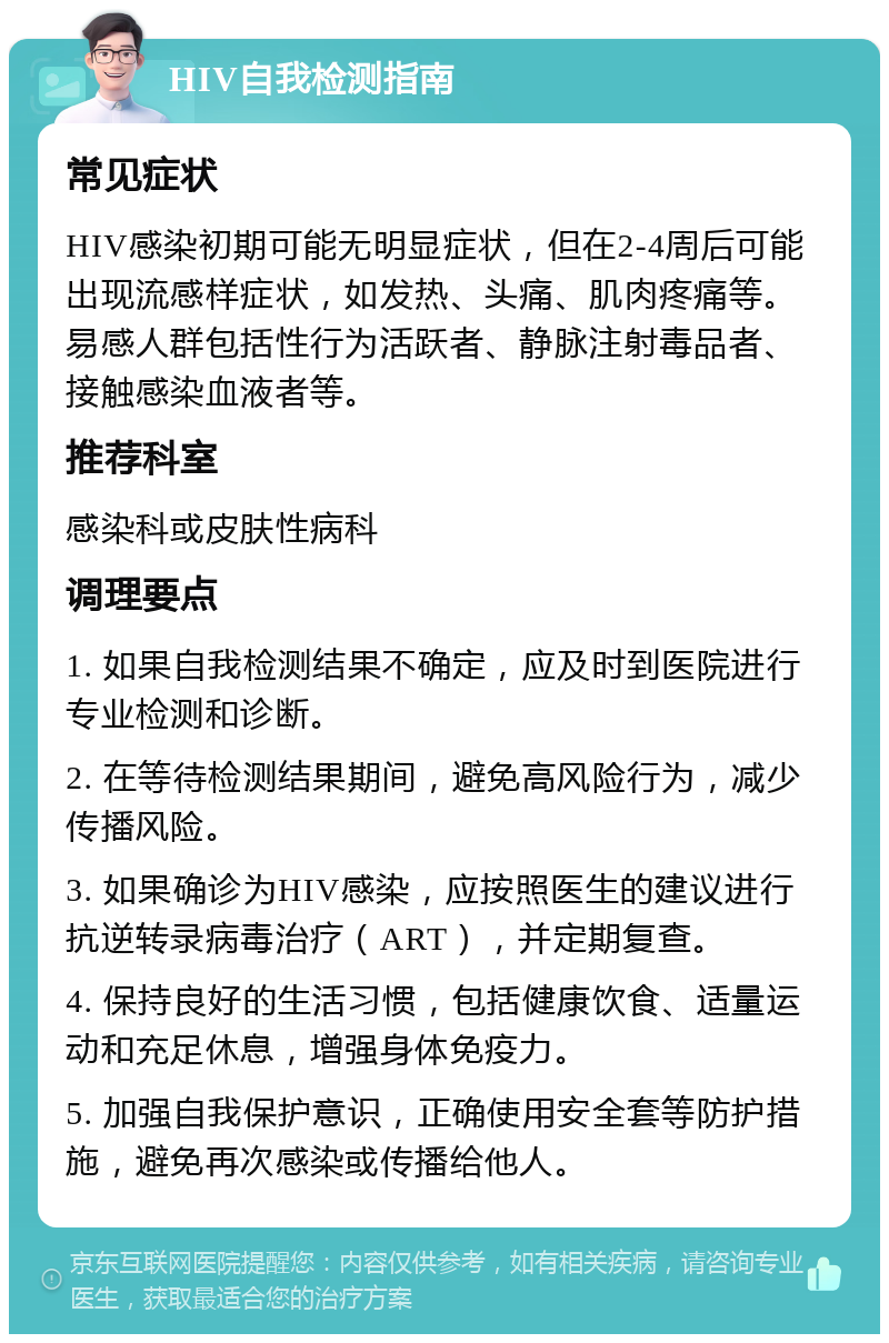 HIV自我检测指南 常见症状 HIV感染初期可能无明显症状，但在2-4周后可能出现流感样症状，如发热、头痛、肌肉疼痛等。易感人群包括性行为活跃者、静脉注射毒品者、接触感染血液者等。 推荐科室 感染科或皮肤性病科 调理要点 1. 如果自我检测结果不确定，应及时到医院进行专业检测和诊断。 2. 在等待检测结果期间，避免高风险行为，减少传播风险。 3. 如果确诊为HIV感染，应按照医生的建议进行抗逆转录病毒治疗（ART），并定期复查。 4. 保持良好的生活习惯，包括健康饮食、适量运动和充足休息，增强身体免疫力。 5. 加强自我保护意识，正确使用安全套等防护措施，避免再次感染或传播给他人。