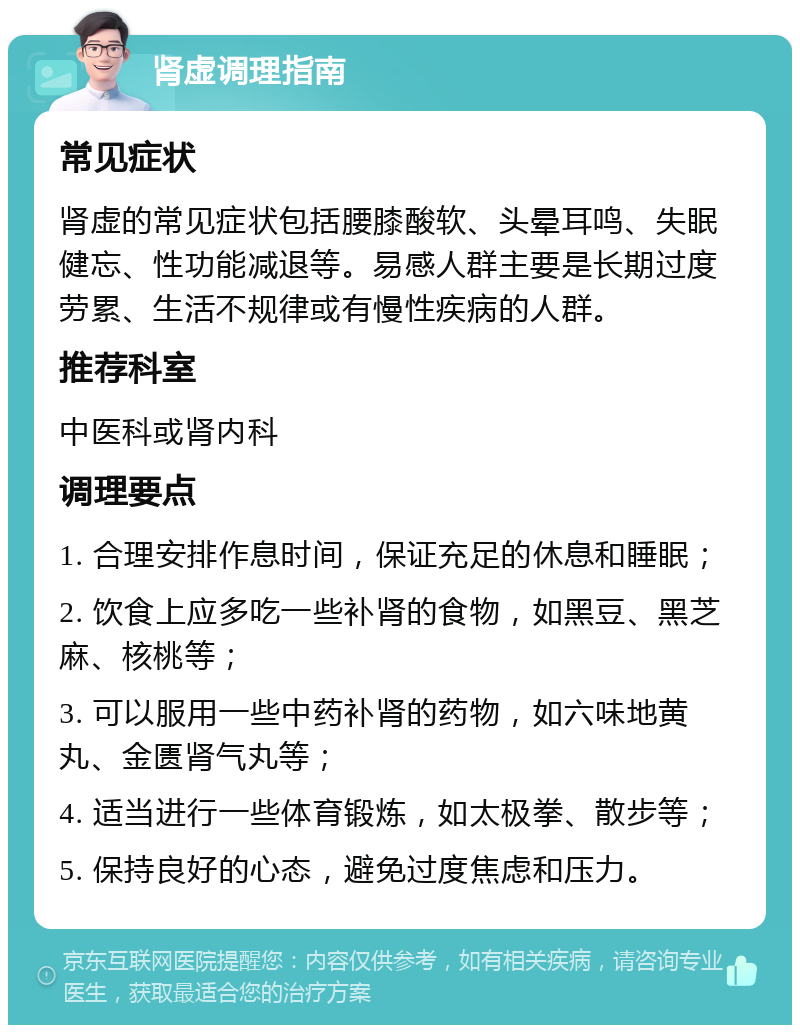 肾虚调理指南 常见症状 肾虚的常见症状包括腰膝酸软、头晕耳鸣、失眠健忘、性功能减退等。易感人群主要是长期过度劳累、生活不规律或有慢性疾病的人群。 推荐科室 中医科或肾内科 调理要点 1. 合理安排作息时间，保证充足的休息和睡眠； 2. 饮食上应多吃一些补肾的食物，如黑豆、黑芝麻、核桃等； 3. 可以服用一些中药补肾的药物，如六味地黄丸、金匮肾气丸等； 4. 适当进行一些体育锻炼，如太极拳、散步等； 5. 保持良好的心态，避免过度焦虑和压力。