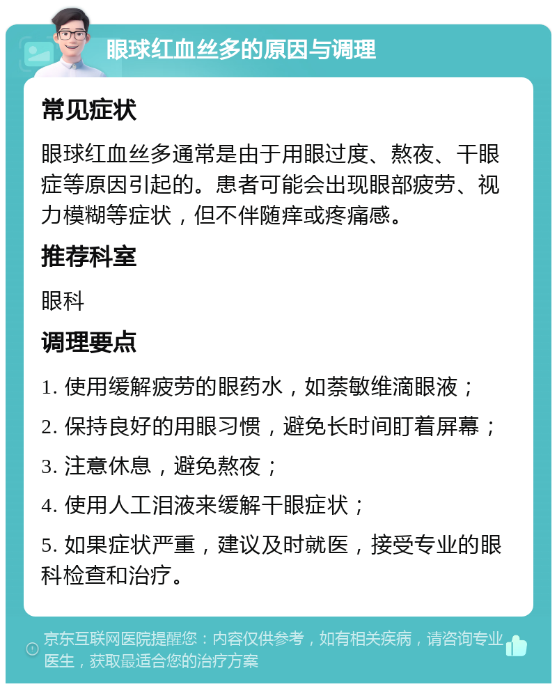 眼球红血丝多的原因与调理 常见症状 眼球红血丝多通常是由于用眼过度、熬夜、干眼症等原因引起的。患者可能会出现眼部疲劳、视力模糊等症状，但不伴随痒或疼痛感。 推荐科室 眼科 调理要点 1. 使用缓解疲劳的眼药水，如萘敏维滴眼液； 2. 保持良好的用眼习惯，避免长时间盯着屏幕； 3. 注意休息，避免熬夜； 4. 使用人工泪液来缓解干眼症状； 5. 如果症状严重，建议及时就医，接受专业的眼科检查和治疗。