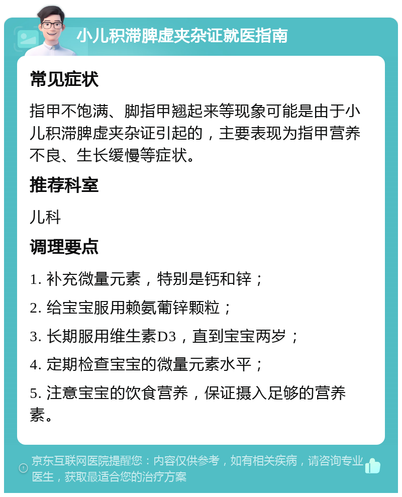 小儿积滞脾虚夹杂证就医指南 常见症状 指甲不饱满、脚指甲翘起来等现象可能是由于小儿积滞脾虚夹杂证引起的，主要表现为指甲营养不良、生长缓慢等症状。 推荐科室 儿科 调理要点 1. 补充微量元素，特别是钙和锌； 2. 给宝宝服用赖氨葡锌颗粒； 3. 长期服用维生素D3，直到宝宝两岁； 4. 定期检查宝宝的微量元素水平； 5. 注意宝宝的饮食营养，保证摄入足够的营养素。