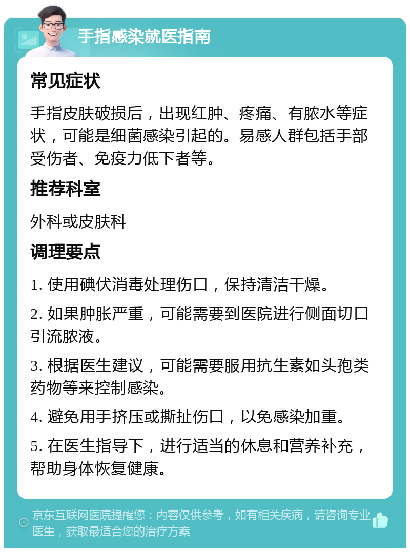 手指感染就医指南 常见症状 手指皮肤破损后，出现红肿、疼痛、有脓水等症状，可能是细菌感染引起的。易感人群包括手部受伤者、免疫力低下者等。 推荐科室 外科或皮肤科 调理要点 1. 使用碘伏消毒处理伤口，保持清洁干燥。 2. 如果肿胀严重，可能需要到医院进行侧面切口引流脓液。 3. 根据医生建议，可能需要服用抗生素如头孢类药物等来控制感染。 4. 避免用手挤压或撕扯伤口，以免感染加重。 5. 在医生指导下，进行适当的休息和营养补充，帮助身体恢复健康。