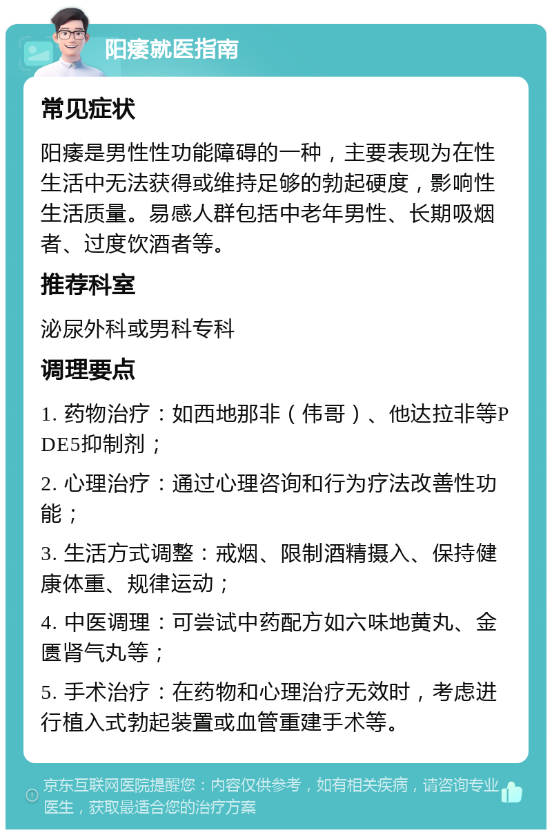 阳痿就医指南 常见症状 阳痿是男性性功能障碍的一种，主要表现为在性生活中无法获得或维持足够的勃起硬度，影响性生活质量。易感人群包括中老年男性、长期吸烟者、过度饮酒者等。 推荐科室 泌尿外科或男科专科 调理要点 1. 药物治疗：如西地那非（伟哥）、他达拉非等PDE5抑制剂； 2. 心理治疗：通过心理咨询和行为疗法改善性功能； 3. 生活方式调整：戒烟、限制酒精摄入、保持健康体重、规律运动； 4. 中医调理：可尝试中药配方如六味地黄丸、金匮肾气丸等； 5. 手术治疗：在药物和心理治疗无效时，考虑进行植入式勃起装置或血管重建手术等。