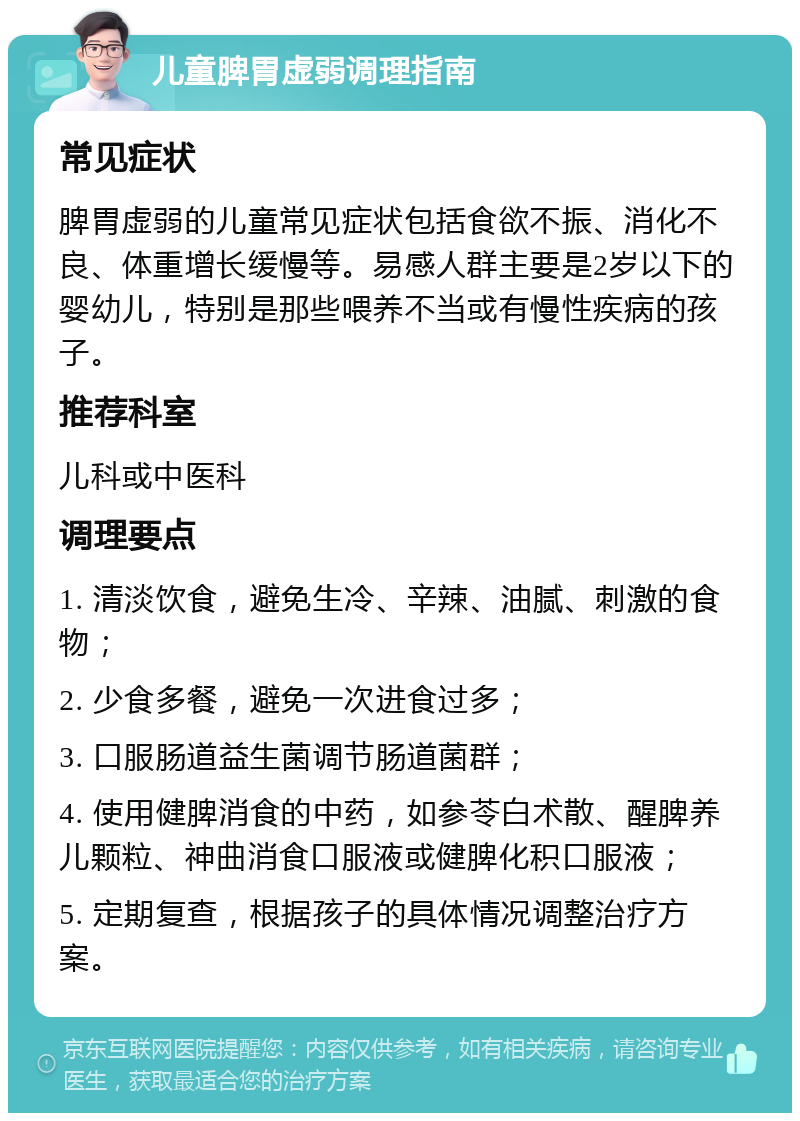 儿童脾胃虚弱调理指南 常见症状 脾胃虚弱的儿童常见症状包括食欲不振、消化不良、体重增长缓慢等。易感人群主要是2岁以下的婴幼儿，特别是那些喂养不当或有慢性疾病的孩子。 推荐科室 儿科或中医科 调理要点 1. 清淡饮食，避免生冷、辛辣、油腻、刺激的食物； 2. 少食多餐，避免一次进食过多； 3. 口服肠道益生菌调节肠道菌群； 4. 使用健脾消食的中药，如参苓白术散、醒脾养儿颗粒、神曲消食口服液或健脾化积口服液； 5. 定期复查，根据孩子的具体情况调整治疗方案。