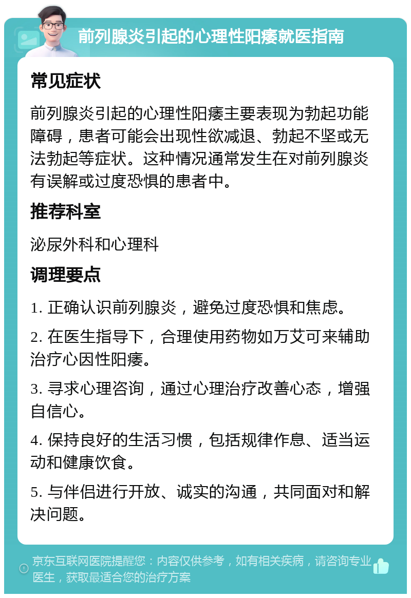 前列腺炎引起的心理性阳痿就医指南 常见症状 前列腺炎引起的心理性阳痿主要表现为勃起功能障碍，患者可能会出现性欲减退、勃起不坚或无法勃起等症状。这种情况通常发生在对前列腺炎有误解或过度恐惧的患者中。 推荐科室 泌尿外科和心理科 调理要点 1. 正确认识前列腺炎，避免过度恐惧和焦虑。 2. 在医生指导下，合理使用药物如万艾可来辅助治疗心因性阳痿。 3. 寻求心理咨询，通过心理治疗改善心态，增强自信心。 4. 保持良好的生活习惯，包括规律作息、适当运动和健康饮食。 5. 与伴侣进行开放、诚实的沟通，共同面对和解决问题。