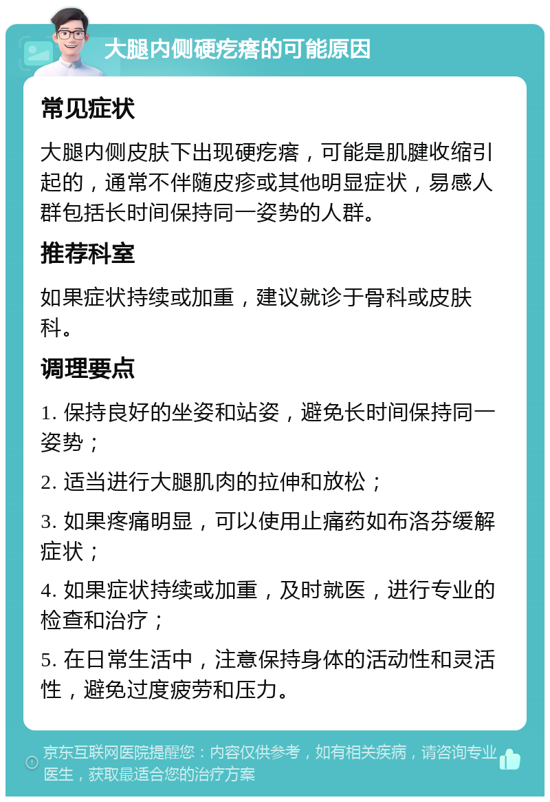 大腿内侧硬疙瘩的可能原因 常见症状 大腿内侧皮肤下出现硬疙瘩，可能是肌腱收缩引起的，通常不伴随皮疹或其他明显症状，易感人群包括长时间保持同一姿势的人群。 推荐科室 如果症状持续或加重，建议就诊于骨科或皮肤科。 调理要点 1. 保持良好的坐姿和站姿，避免长时间保持同一姿势； 2. 适当进行大腿肌肉的拉伸和放松； 3. 如果疼痛明显，可以使用止痛药如布洛芬缓解症状； 4. 如果症状持续或加重，及时就医，进行专业的检查和治疗； 5. 在日常生活中，注意保持身体的活动性和灵活性，避免过度疲劳和压力。