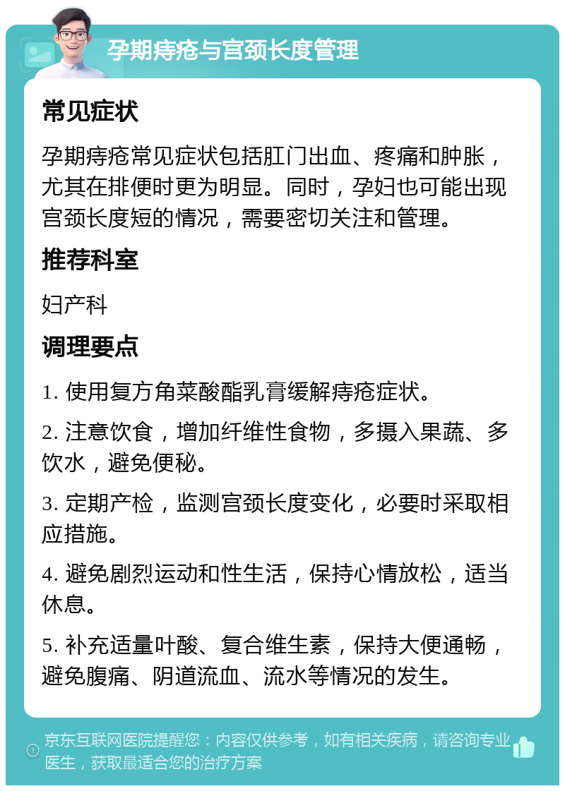 孕期痔疮与宫颈长度管理 常见症状 孕期痔疮常见症状包括肛门出血、疼痛和肿胀，尤其在排便时更为明显。同时，孕妇也可能出现宫颈长度短的情况，需要密切关注和管理。 推荐科室 妇产科 调理要点 1. 使用复方角菜酸酯乳膏缓解痔疮症状。 2. 注意饮食，增加纤维性食物，多摄入果蔬、多饮水，避免便秘。 3. 定期产检，监测宫颈长度变化，必要时采取相应措施。 4. 避免剧烈运动和性生活，保持心情放松，适当休息。 5. 补充适量叶酸、复合维生素，保持大便通畅，避免腹痛、阴道流血、流水等情况的发生。