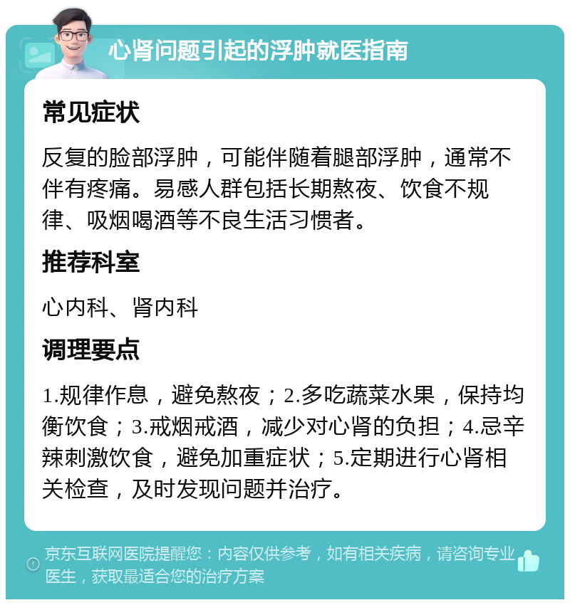 心肾问题引起的浮肿就医指南 常见症状 反复的脸部浮肿，可能伴随着腿部浮肿，通常不伴有疼痛。易感人群包括长期熬夜、饮食不规律、吸烟喝酒等不良生活习惯者。 推荐科室 心内科、肾内科 调理要点 1.规律作息，避免熬夜；2.多吃蔬菜水果，保持均衡饮食；3.戒烟戒酒，减少对心肾的负担；4.忌辛辣刺激饮食，避免加重症状；5.定期进行心肾相关检查，及时发现问题并治疗。