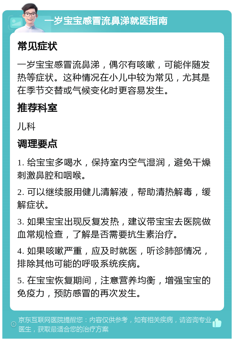 一岁宝宝感冒流鼻涕就医指南 常见症状 一岁宝宝感冒流鼻涕，偶尔有咳嗽，可能伴随发热等症状。这种情况在小儿中较为常见，尤其是在季节交替或气候变化时更容易发生。 推荐科室 儿科 调理要点 1. 给宝宝多喝水，保持室内空气湿润，避免干燥刺激鼻腔和咽喉。 2. 可以继续服用健儿清解液，帮助清热解毒，缓解症状。 3. 如果宝宝出现反复发热，建议带宝宝去医院做血常规检查，了解是否需要抗生素治疗。 4. 如果咳嗽严重，应及时就医，听诊肺部情况，排除其他可能的呼吸系统疾病。 5. 在宝宝恢复期间，注意营养均衡，增强宝宝的免疫力，预防感冒的再次发生。