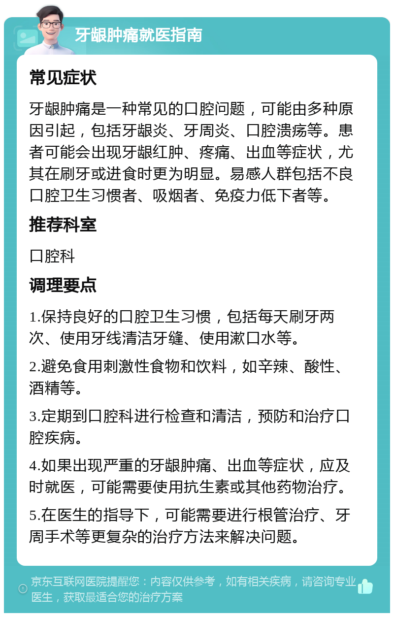 牙龈肿痛就医指南 常见症状 牙龈肿痛是一种常见的口腔问题，可能由多种原因引起，包括牙龈炎、牙周炎、口腔溃疡等。患者可能会出现牙龈红肿、疼痛、出血等症状，尤其在刷牙或进食时更为明显。易感人群包括不良口腔卫生习惯者、吸烟者、免疫力低下者等。 推荐科室 口腔科 调理要点 1.保持良好的口腔卫生习惯，包括每天刷牙两次、使用牙线清洁牙缝、使用漱口水等。 2.避免食用刺激性食物和饮料，如辛辣、酸性、酒精等。 3.定期到口腔科进行检查和清洁，预防和治疗口腔疾病。 4.如果出现严重的牙龈肿痛、出血等症状，应及时就医，可能需要使用抗生素或其他药物治疗。 5.在医生的指导下，可能需要进行根管治疗、牙周手术等更复杂的治疗方法来解决问题。