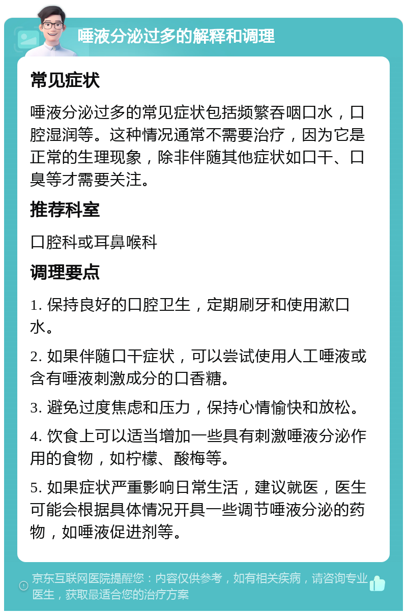 唾液分泌过多的解释和调理 常见症状 唾液分泌过多的常见症状包括频繁吞咽口水，口腔湿润等。这种情况通常不需要治疗，因为它是正常的生理现象，除非伴随其他症状如口干、口臭等才需要关注。 推荐科室 口腔科或耳鼻喉科 调理要点 1. 保持良好的口腔卫生，定期刷牙和使用漱口水。 2. 如果伴随口干症状，可以尝试使用人工唾液或含有唾液刺激成分的口香糖。 3. 避免过度焦虑和压力，保持心情愉快和放松。 4. 饮食上可以适当增加一些具有刺激唾液分泌作用的食物，如柠檬、酸梅等。 5. 如果症状严重影响日常生活，建议就医，医生可能会根据具体情况开具一些调节唾液分泌的药物，如唾液促进剂等。