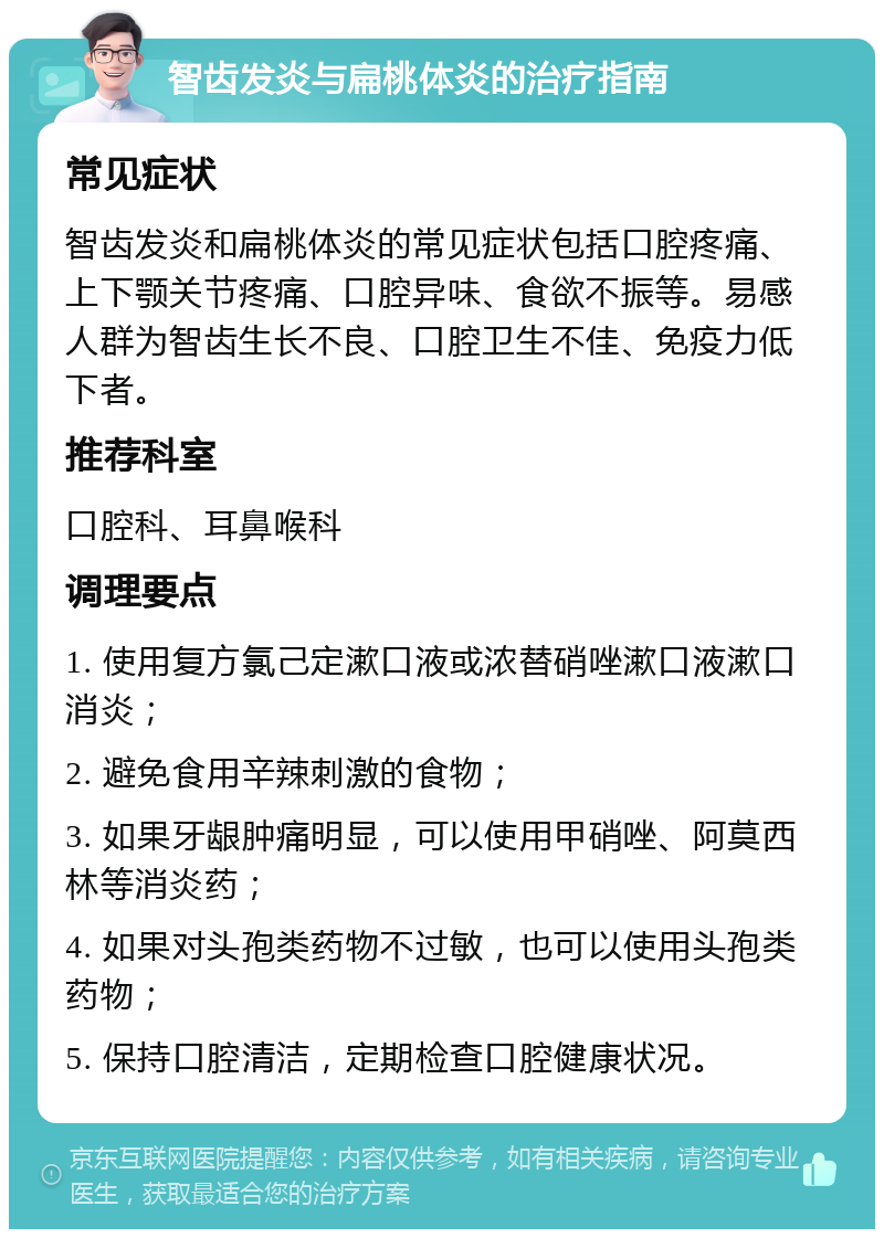 智齿发炎与扁桃体炎的治疗指南 常见症状 智齿发炎和扁桃体炎的常见症状包括口腔疼痛、上下颚关节疼痛、口腔异味、食欲不振等。易感人群为智齿生长不良、口腔卫生不佳、免疫力低下者。 推荐科室 口腔科、耳鼻喉科 调理要点 1. 使用复方氯己定漱口液或浓替硝唑漱口液漱口消炎； 2. 避免食用辛辣刺激的食物； 3. 如果牙龈肿痛明显，可以使用甲硝唑、阿莫西林等消炎药； 4. 如果对头孢类药物不过敏，也可以使用头孢类药物； 5. 保持口腔清洁，定期检查口腔健康状况。