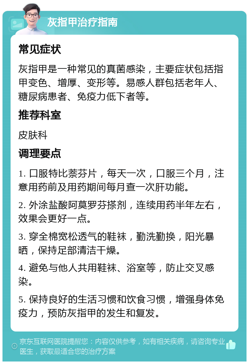 灰指甲治疗指南 常见症状 灰指甲是一种常见的真菌感染，主要症状包括指甲变色、增厚、变形等。易感人群包括老年人、糖尿病患者、免疫力低下者等。 推荐科室 皮肤科 调理要点 1. 口服特比萘芬片，每天一次，口服三个月，注意用药前及用药期间每月查一次肝功能。 2. 外涂盐酸阿莫罗芬搽剂，连续用药半年左右，效果会更好一点。 3. 穿全棉宽松透气的鞋袜，勤洗勤换，阳光暴晒，保持足部清洁干燥。 4. 避免与他人共用鞋袜、浴室等，防止交叉感染。 5. 保持良好的生活习惯和饮食习惯，增强身体免疫力，预防灰指甲的发生和复发。