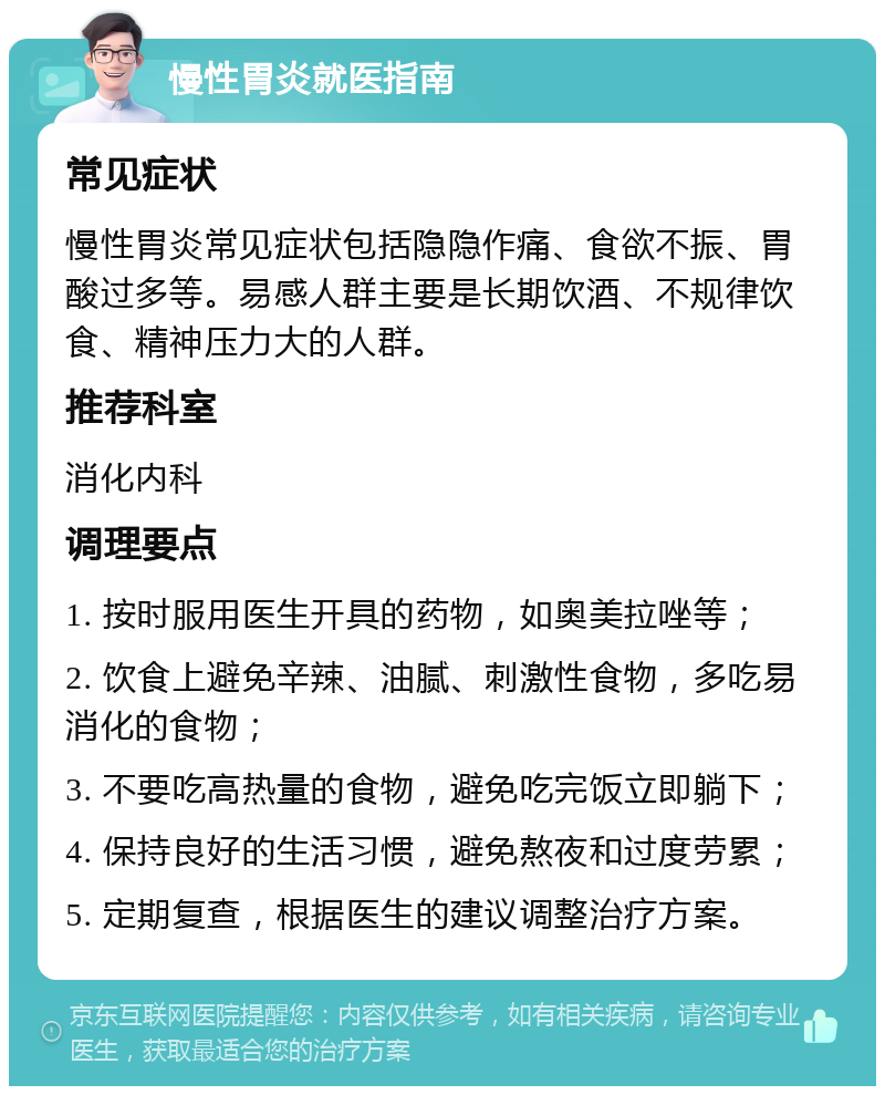 慢性胃炎就医指南 常见症状 慢性胃炎常见症状包括隐隐作痛、食欲不振、胃酸过多等。易感人群主要是长期饮酒、不规律饮食、精神压力大的人群。 推荐科室 消化内科 调理要点 1. 按时服用医生开具的药物，如奥美拉唑等； 2. 饮食上避免辛辣、油腻、刺激性食物，多吃易消化的食物； 3. 不要吃高热量的食物，避免吃完饭立即躺下； 4. 保持良好的生活习惯，避免熬夜和过度劳累； 5. 定期复查，根据医生的建议调整治疗方案。